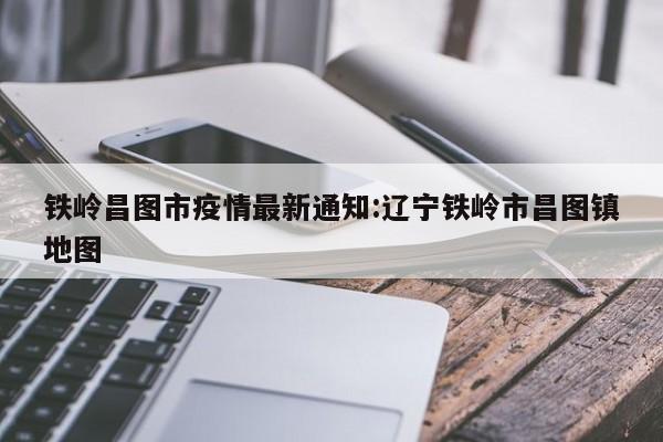 铁岭昌图市疫情最新通知：辽宁铁岭市昌图镇地图
