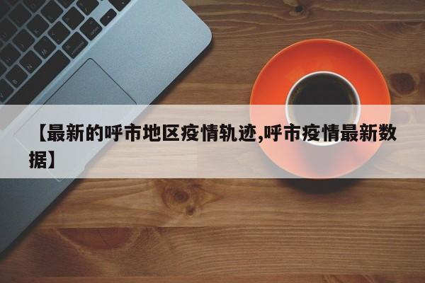 【最新的呼市地区疫情轨迹,呼市疫情最新数据】