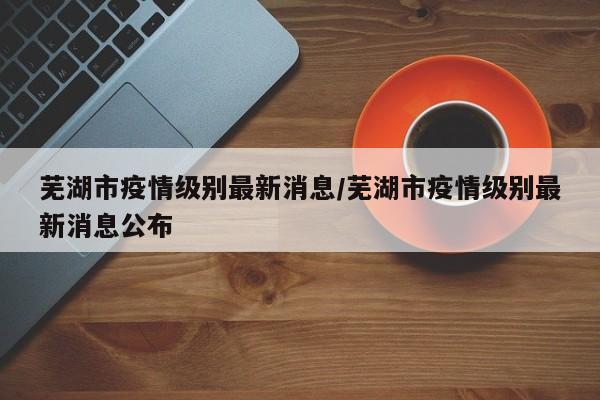 芜湖市疫情级别最新消息／芜湖市疫情级别最新消息公布