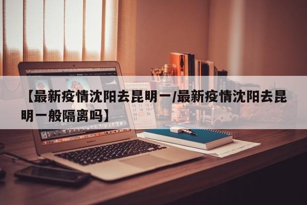 【最新疫情沈阳去昆明一／最新疫情沈阳去昆明一般隔离吗】